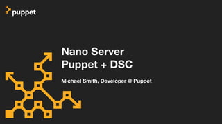 Nano Server
Puppet + DSC
Michael Smith, Developer @ Puppet
 