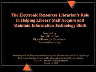 Presented by
Rochelle Ballard
Digital Resources Coordinator
Princeton University
The Electronic Resources Librarian’s Role
in Helping Library Staff Acquire and
Maintain Information Technology Skills
Redefining and Refining Information Literacy and Reference Services in the Digital Age
Information Literacy Section and Reference & Information Services Section
IFLA 2013 Satellite Meeting Singapore
August 16, 2013
 