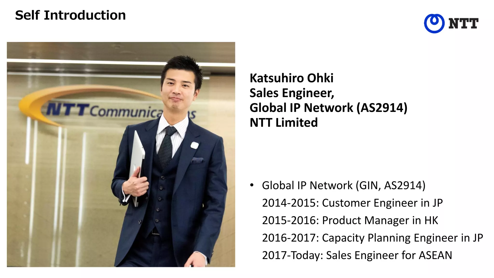 Katsuhiro Ohki
Sales Engineer,
Global IP Network (AS2914)
NTT Limited
• Global IP Network (GIN, AS2914)
2014-2015: Customer Engineer in JP
2015-2016: Product Manager in HK
2016-2017: Capacity Planning Engineer in JP
2017-Today: Sales Engineer for ASEAN
Self Introduction
 