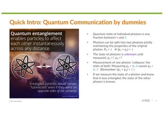 © 2022 Juniper Networks 10
Quick Intro: Quantum Communication by dummies
• Quantum state of individual photons is any
fraction between 0 and 1
• Photons can be split into two photons jointly
maintaining the properties of the original
photon. P0 = 1 à (p1 + p2) = 1
• The state of photons is unknown until
measured: p1 =?, p2 =?
• Measurement of one photon ‘collapses’ the
state of both: Measuring p1 = 0.3 causes p2 =
0.7 [Remember: (p1 + p2) = 1 ]
• If we measure the state of a photon and know
that it was entangled, the state of the other
photon is known.
 