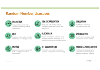 © 2022 Juniper Networks 14
Random Number Usecases
BLOCKCHAIN
Secure transactions between users
including payment protection for a
resilient cryptocurrency infrastructure
IOT SECURITY & 5G
Protection of product connectivity
systems and operational technology
PKI/PQE
Quantum secure encryption for
both a pre & post quantum
environment
OPTIMIZATION
New Product development &
reduction in time to market
HYBRID KEY GENERATION
Post-quantum cryptography
used with current encryption
methods in existing systems
SIMULATION
Analytical & statistical
simulation for risk mgt
PREDICTION
Analysis for superior mgt
decision support systems &
forecasting
QKD
Quantum drived cyber security
distribution of crytograhic keys
KEY ENCAPSULATION
Wrap keys with Post Quantum
Encryption (PQE) mechanism and
algorithms
 