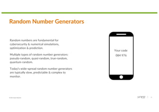 © 2022 Juniper Networks 15
Random Number Generators
Random numbers are fundamental for
cybersecurity & numerical simulations,
optimization & prediction.
Multiple types of random number generators:
pseudo-random, quasi-random, true-random,
quantum-random.
Today’s wide-spread random number generators
are typically slow, predictable & complex to
monitor.
Your code
084 976
 