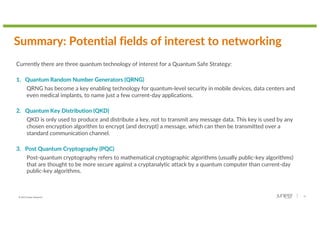 © 2022 Juniper Networks 18
Summary: Potential fields of interest to networking
Currently there are three quantum technology of interest for a Quantum Safe Strategy:
1. Quantum Random Number Generators (QRNG)
QRNG has become a key enabling technology for quantum-level security in mobile devices, data centers and
even medical implants, to name just a few current-day applications.
2. Quantum Key Distribution (QKD)
QKD is only used to produce and distribute a key, not to transmit any message data. This key is used by any
chosen encryption algorithm to encrypt (and decrypt) a message, which can then be transmitted over a
standard communication channel.
3. Post Quantum Cryptography (PQC)
Post-quantum cryptography refers to mathematical cryptographic algorithms (usually public-key algorithms)
that are thought to be more secure against a cryptanalytic attack by a quantum computer than current-day
public-key algorithms.
 