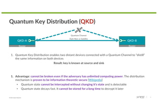 © 2022 Juniper Networks 9
Quantum Key Distribution (QKD)
QKD-A QKD-B
Quantum Channel
Dark fiber or Satellite
1. Quantum Key Distribution enables two distant devices connected with a Quantum Channel to “distill”
the same information on both devices
Result: key is known at source and sink
1. Advantage: cannot be broken even if the adversary has unlimited computing power. The distribution
mechanism is proven to be information theoretic secure [Wikipedia]
• Quantum state cannot be intercepted without changing it’s state and is detectable
• Quantum state decays fast. It cannot be stored for a long time to decrypt it later
Router Router
 