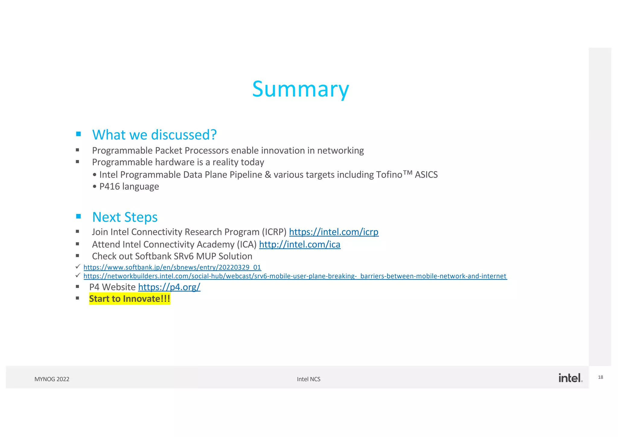 Intel NCS
MYNOG 2022 18
Summary
§ What we discussed?
§ Programmable Packet Processors enable innovation in networking
§ Programmable hardware is a reality today
• Intel Programmable Data Plane Pipeline & various targets including Tofino™ ASICS
• P416 language
§ Next Steps
§ Join Intel Connectivity Research Program (ICRP) https://intel.com/icrp
§ Attend Intel Connectivity Academy (ICA) http://intel.com/ica
§ Check out Softbank SRv6 MUP Solution
ü https://www.softbank.jp/en/sbnews/entry/20220329_01
ü https://networkbuilders.intel.com/social-hub/webcast/srv6-mobile-user-plane-breaking- barriers-between-mobile-network-and-internet
§ P4 Website https://p4.org/
§ Start to Innovate!!!
 