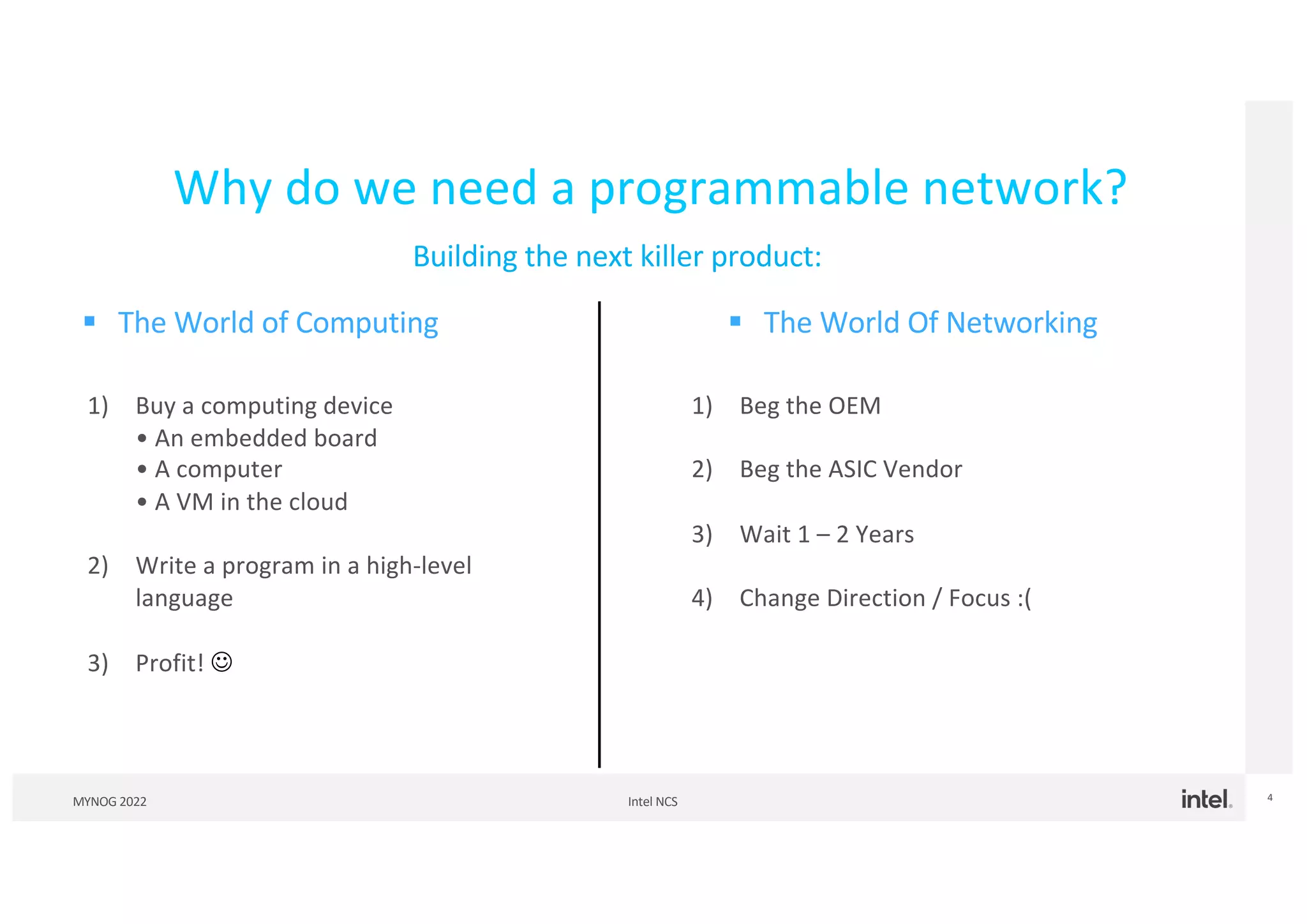 Intel NCS
MYNOG 2022 4
Why do we need a programmable network?
§ The World of Computing § The World Of Networking
1) Buy a computing device
• An embedded board
• A computer
• A VM in the cloud
2) Write a program in a high-level
language
3) Profit! J
1) Beg the OEM
2) Beg the ASIC Vendor
3) Wait 1 – 2 Years
4) Change Direction / Focus :(
Building the next killer product:
 