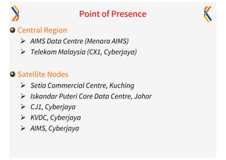 Point of Presence
Central Region
Ø AIMS Data Centre (Menara AIMS)
Ø Telekom Malaysia (CX1, Cyberjaya)
Satellite Nodes
Ø Setia Commercial Centre, Kuching
Ø Iskandar Puteri Core Data Centre, Johor
Ø CJ1, Cyberjaya
Ø KVDC, Cyberjaya
Ø AIMS, Cyberjaya
 