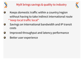 MyIX brings savings & quality to industry
Keeps domestic traffic within a country/region
without having to take indirect international route
“ keep local traffic local”
Savings on International bandwidth and IP transit
costs
Improved throughput and latency performance
Better user experience
 