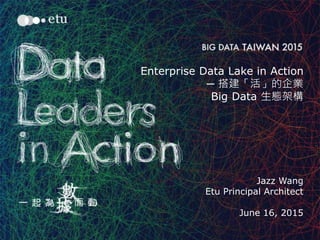 1
Enterprise Data Lake in Action
─ 搭建「活」的企業
Big Data 生態架構
Jazz Wang
Etu Principal Architect
June 16, 2015
 