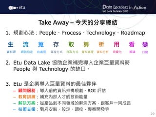 29
Take Away – 今天的分享總結
1. 規劃心法：People、Process、Technology、Roadmap
2. Etu Data Lake 協助企業補完導入企業巨量資料時
People 與 Technology 的缺口。...