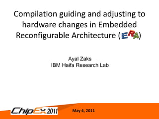Compilation guiding and adjusting to hardware changes in Embedded Reconfigurable Architecture (  )  May 4, 2011 Ayal Zaks IBM Haifa Research Lab E A R 