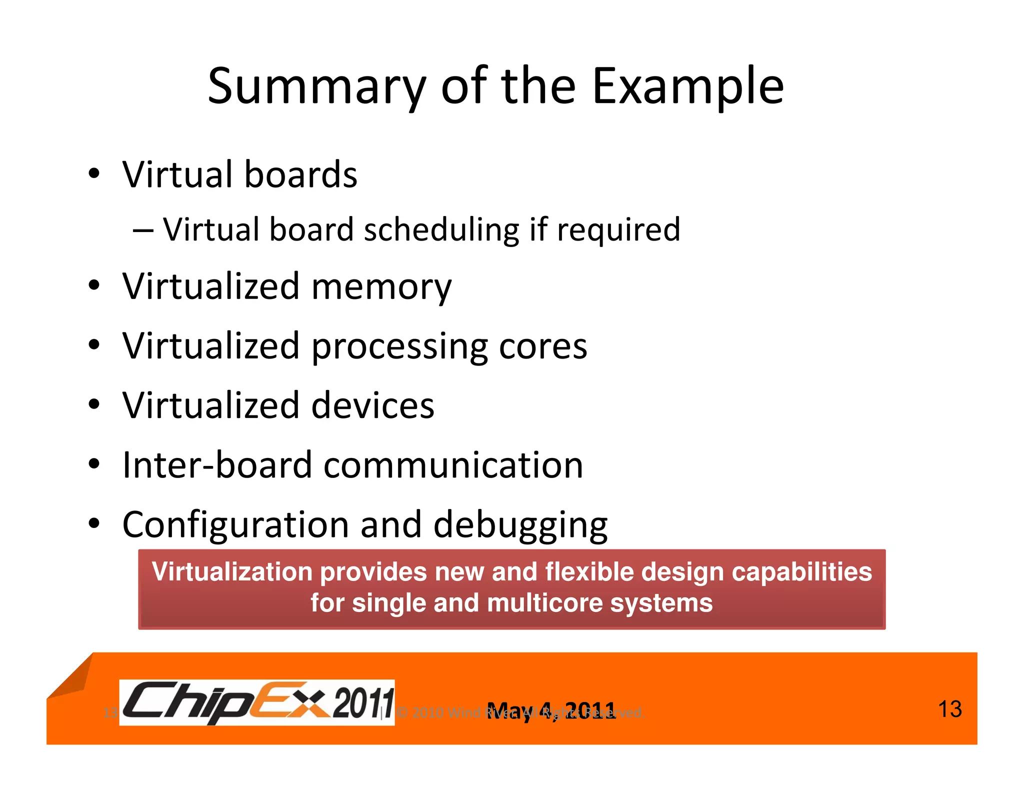 Summary of the Example
• Virtual boards
         – Virtual board scheduling if required
•        Virtualized memory
•        Virtualized processing cores
•        Virtualized devices
•        Inter-board communication
•        Configuration and debugging
          Virtualization provides new and flexible design capabilities
                        for single and multicore systems



    13                                      May 4, 2011
                            | © 2010 Wind River. All Rights Reserved.    13
 