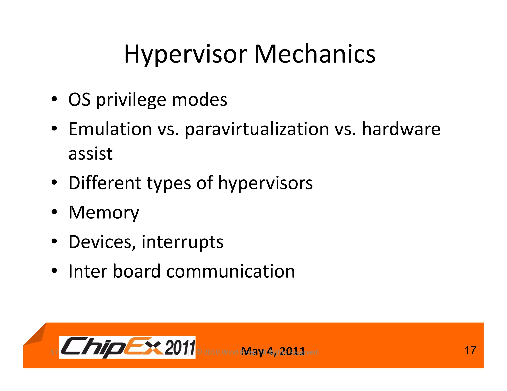 Hypervisor Mechanics
• OS privilege modes
• Emulation vs. paravirtualization vs. hardware
  assist
• Different types of hypervisors
• Memory
• Devices, interrupts
• Inter board communication


17                              May 4, 2011
                | © 2010 Wind River. All Rights Reserved.   17
 