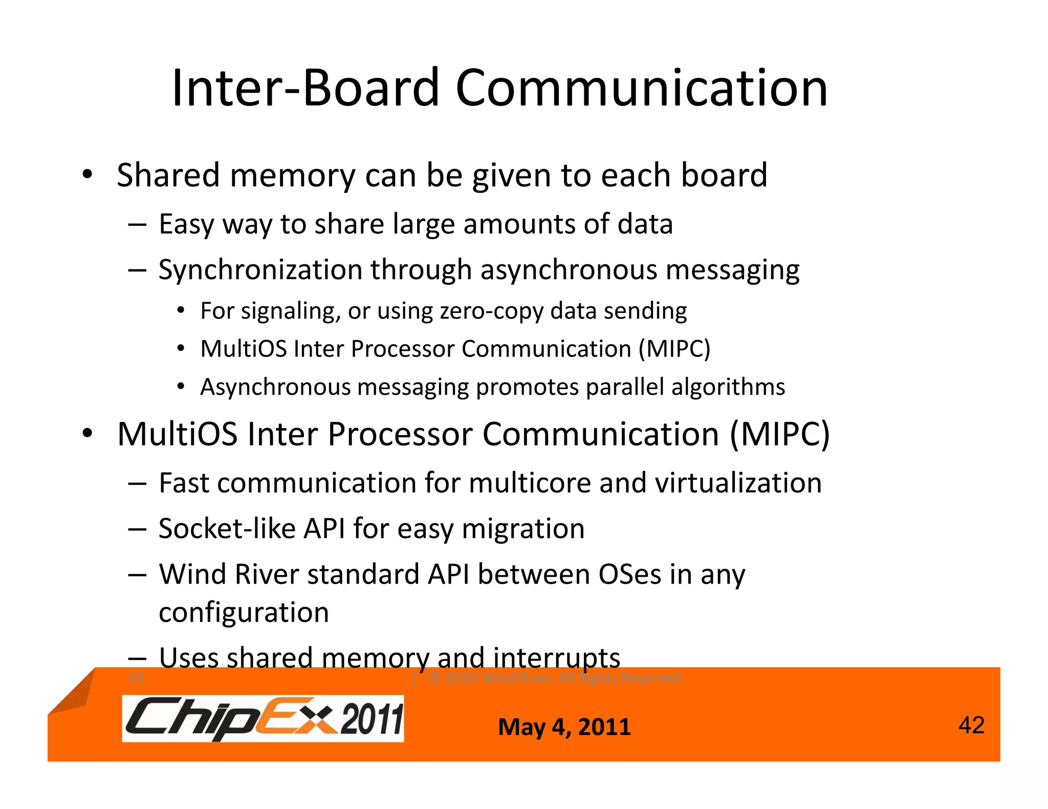 Inter-Board Communication
• Shared memory can be given to each board
  – Easy way to share large amounts of data
  – Synchronization through asynchronous messaging
     • For signaling, or using zero-copy data sending
     • MultiOS Inter Processor Communication (MIPC)
     • Asynchronous messaging promotes parallel algorithms
• MultiOS Inter Processor Communication (MIPC)
  – Fast communication for multicore and virtualization
  – Socket-like API for easy migration
  – Wind River standard API between OSes in any
     configuration
  – Uses shared memory©andWind River. All Rights Reserved.
  42                     | 2010
                                interrupts

                                May 4, 2011                  42
 