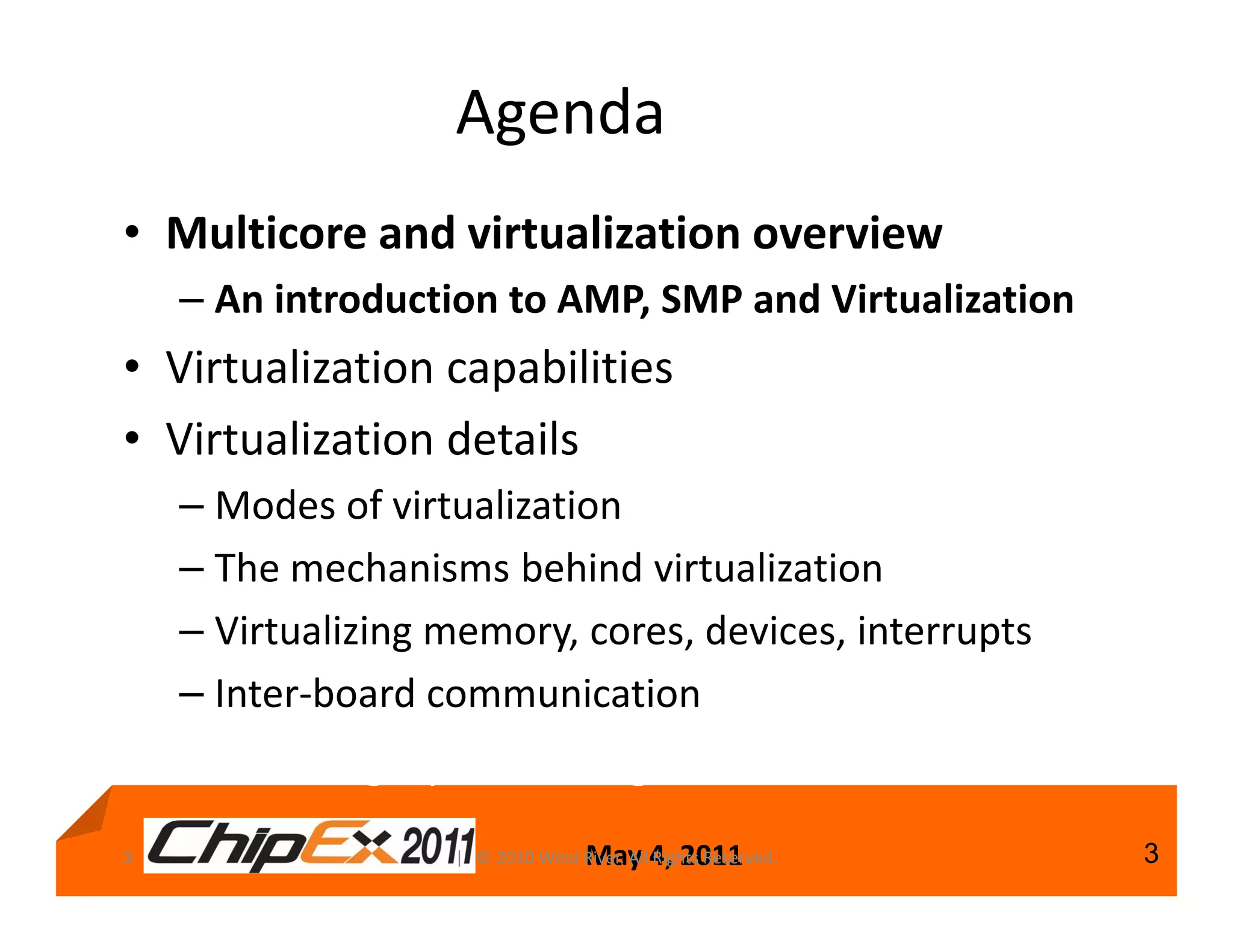 Agenda
• Multicore and virtualization overview
    – An introduction to AMP, SMP and Virtualization
• Virtualization capabilities
• Virtualization details
    – Modes of virtualization
    – The mechanisms behind virtualization
    – Virtualizing memory, cores, devices, interrupts
    – Inter-board communication
How to design your next generation of devices
3                                  May 4, 2011
                   | © 2010 Wind River. All Rights Reserved.   3
 