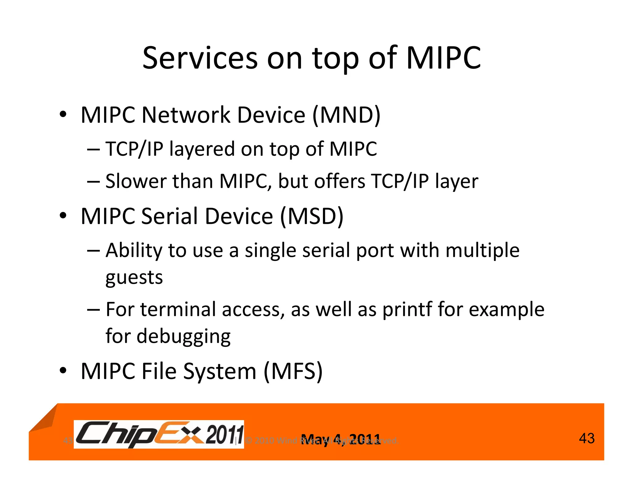Services on top of MIPC
• MIPC Network Device (MND)
     – TCP/IP layered on top of MIPC
     – Slower than MIPC, but offers TCP/IP layer
• MIPC Serial Device (MSD)
     – Ability to use a single serial port with multiple
       guests
     – For terminal access, as well as printf for example
       for debugging
• MIPC File System (MFS)

43                                   May 4, 2011
                     | © 2010 Wind River. All Rights Reserved.   43
 