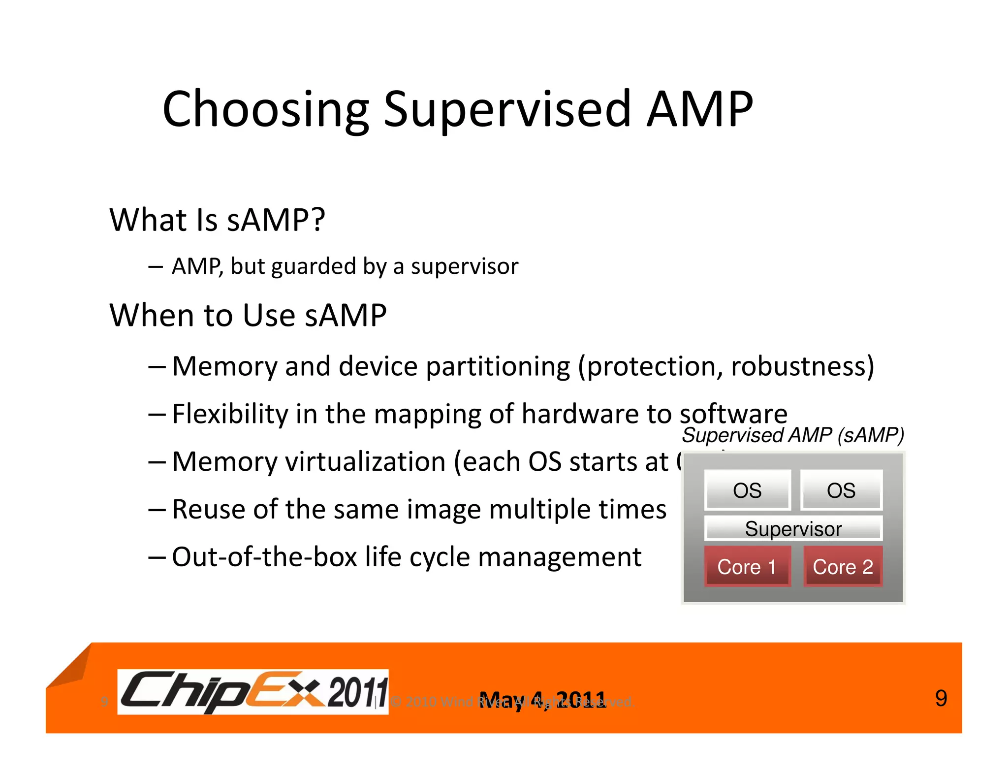 Choosing Supervised AMP
What Is sAMP?
    – AMP, but guarded by a supervisor

When to Use sAMP
    – Memory and device partitioning (protection, robustness)
    – Flexibility in the mapping of hardware to software
                                                                    Supervised AMP (sAMP)
    – Memory virtualization (each OS starts at 0x0)
                                                                        OS        OS
    – Reuse of the same image multiple times
                                                                          Supervisor
    – Out-of-the-box life cycle management                             Core 1   Core 2




9                                       May 4, 2011
                        | © 2010 Wind River. All Rights Reserved.                           9
 