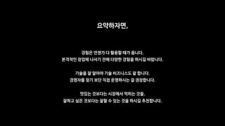 요약하자면,
경험은 언젠가 다 활용할 때가 옵니다.
본격적인 창업에 나서기 전에 다양한 경험을 하시길 바랍니다.
기술을 잘 알아야 기술 비즈니스도 잘 합니다.
경영자를 찾기 보단 직접 운영하시는 걸 권장합니다.
멋있는 것보다는 시장에서 먹히는 것을,
잘하고 싶은 것보다는 잘할 수 있는 것을 하시길 추천합니다.
 