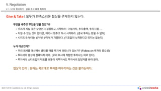 ©2017-2019 CrowdWorks Co, Ltd. All right reserved.
V. Negotiation
V-1. VC와 협상하기 : 살을 주고 뼈를 취하라
Give & Take | 모두가 만족스러운 협상을 존재하지 않는다.
무엇을 내주고 무엇을 얻을 것인가?
• 우리가 지킬 것은 무엇인지 결정하고 시작하라 : 기업가치, 투자총액, 투자시점 …
• 지킬 수 있는 것이 없다면, 여기서 멈추고 다시 시작하라. (결국 투자는 받을 수 없다)
• 시리즈 B 부터는 빈익빈 부익부가 가중된다. (지표없이 노력한다고 되지는 않는다)
누가 아군인가?
• 우리 회사를 대신해서 총대를 메줄 투자사 파트너가 있는가? (Follow on 투자의 중요성)
• 투자사의 명성에 현혹되지 마라. (우리 회사에 적합한 투자사는 따로 있다)
• 투자사가 스타트업의 대표를 보듯이 피투자사도 투자사의 담당자를 봐야 한다.
협상의 진리 : 원하는 목표대로 투자를 마무리하는 것은 불가능하다.
 