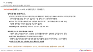 ©2017-2019 CrowdWorks Co, Ltd. All right reserved.
VI. Closing
VI-1. 마무리하기 : 끝나기 전에는 끝난 것이 아니다.
Term sheet | 때로는 IR보다 계약서 검토가 더 어렵다.
텀시트 변경은 최대한 막는다.
• 일반적으로 텀시트는 투자사가 피투자사한테 제공하지만, 시리즈 B 단계에서는 피투자사가 먼저 제안해도 됨
• IR 하기전에 텀시트는 투자사에 전달하고 수정 불가능하다고 못박아둬야 한다.
• 텀시트 수정 요청을 요구하면, IR을 진행하지 않는것이 좋다. (클럽딜에서는 최악의 상황 발생)
• 어떠한 경우에도 “배타적 협상권”을 제공하지 않는다.
• Refixing 비율, Tag-along, 퇴사제한, 경업금지 조항 여부 확인
계약서 검토는 IR 시점과 동시에 진행하자.
• 계약서 검토는 꽤 많은 시간이 소모된다. (운이 안좋으면 계약서 검토만 몇 달이 걸리기도 한다)
• IR 진행시 투자사로부터 표준 계약서를 미리 받아두자.
• 변호사는 3군데 이상 로펌에게 동시에 검토 받는데 좋다. (변호사마다 지적하는 내용이 다른다)
• 주금 납입이 완료되기 전까지는 투자가 끝난것이 아니다.
계약서 법률 검토가 조기에 시작되지 않으면, 계약의 주도권은 투자사에게 넘어간다.
 