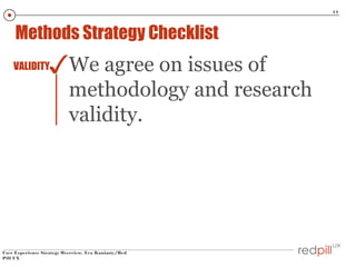 11

Methods Strategy Checklist

✓We agree on issues of

VALIDITY

methodology and research
validity.

User Experience Strategy Overview, Eva Kaniasty/Red
Pill UX

 