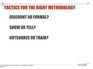 16

TACTICS FOR THE RIGHT METHODOLOGY
DISCOUNT OR FORMAL?
SHOW OR TELL?
OUTSOURCE OR TRAIN?

User Experience Strategy Overview, Eva Kaniasty/Red
Pill UX

 