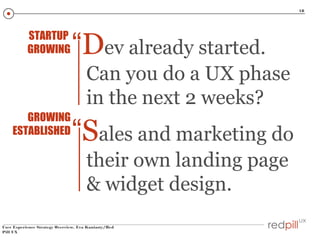 18

STARTUP
GROWING

“Dev already started.
Can you do a UX phase
in the next 2 weeks?

GROWING
ESTABLISHED

“Sales and marketing do
their own landing page
& widget design.

User Experience Strategy Overview, Eva Kaniasty/Red
Pill UX

 
