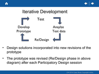 Iterative Development
Test
Develop
Prototype

Anaylze
Test data
Re/Design

• Design solutions incorporated into new revisions of the
prototype
• The prototype was revised (Re/Design phase in above
diagram) after each Participatory Design session
CHI 2014 Case Study Copyright notice

 