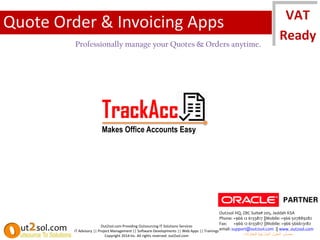 TrackAcc
Makes Office Accounts Easy
Out2sol.com Providing Outsourcing IT Solutions Services
IT Advisory || Project Management || Software Developments || Web Apps || Trainings
Copyright 2014 Inc. All rights reserved. out2sol.com
Out2sol HQ, ZBC Suite# 205, Jeddah KSA
Phone: +966 12 6133817 ||Mobile: +966 507889282
Fax: +966 12 6133817 ||Mobile: +966 566613182
email: support@out2sol.com || www. out2sol.com
‫للمقاوالت‬ ‫الخارجية‬ ‫الحلول‬ ‫مصادر‬
Quote Order & Invoicing Apps
Professionally manage your Quotes & Orders anytime.
 