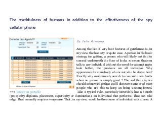 The truthfulness of humans in addition to the effectiveness of the spy
cellular phone


                                                  By Felix Armong

                                                 Among the list of very best features of gentleman is, in
                                                 my view, the honesty or quite ease. A person in his basic
                                                 strategy for getting, a person who will likely not find to
                                                 conceal underneath the floor of looks, someone that can
                                                 talk to any individual without the need for attempting to
                                                 look better, the previous are all inclusive. Why
                                                 appearance for somebody who is not who he states he's?
                                                 Exactly why continuously search to conceal one’s faults
                                                 when no person is simply great ? The sad thing is, we
                                                 should acknowledge that you'll discover number of most
                                                 people who are able to keep on being uncomplicated.
==> Tracer un portable                            Like a typical rule, somebody invariably has a benefit
(prosperity, diploma, placement, superiority or domination), an individual that performs. That can take
edge. That normally requires vengeance. That, in my view, would be the source of individual wickedness. A
 