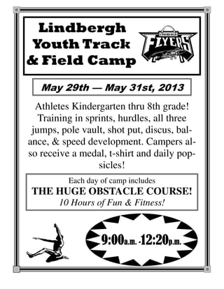 Lindbergh
Youth Track
& Field Camp
Athletes Kindergarten thru 8th grade!
Training in sprints, hurdles, all three
jumps, pole vault, shot put, discus, bal-
ance, & speed development. Campers al-
so receive a medal, t-shirt and daily pop-
sicles!
9:009:009:009:00a.m.a.m.a.m.a.m. ----12:2012:2012:2012:20p.m.p.m.p.m.p.m.
May 29th — May 31st, 2013
Each day of camp includes
THE HUGE OBSTACLE COURSE!
10 Hours of Fun & Fitness!
 