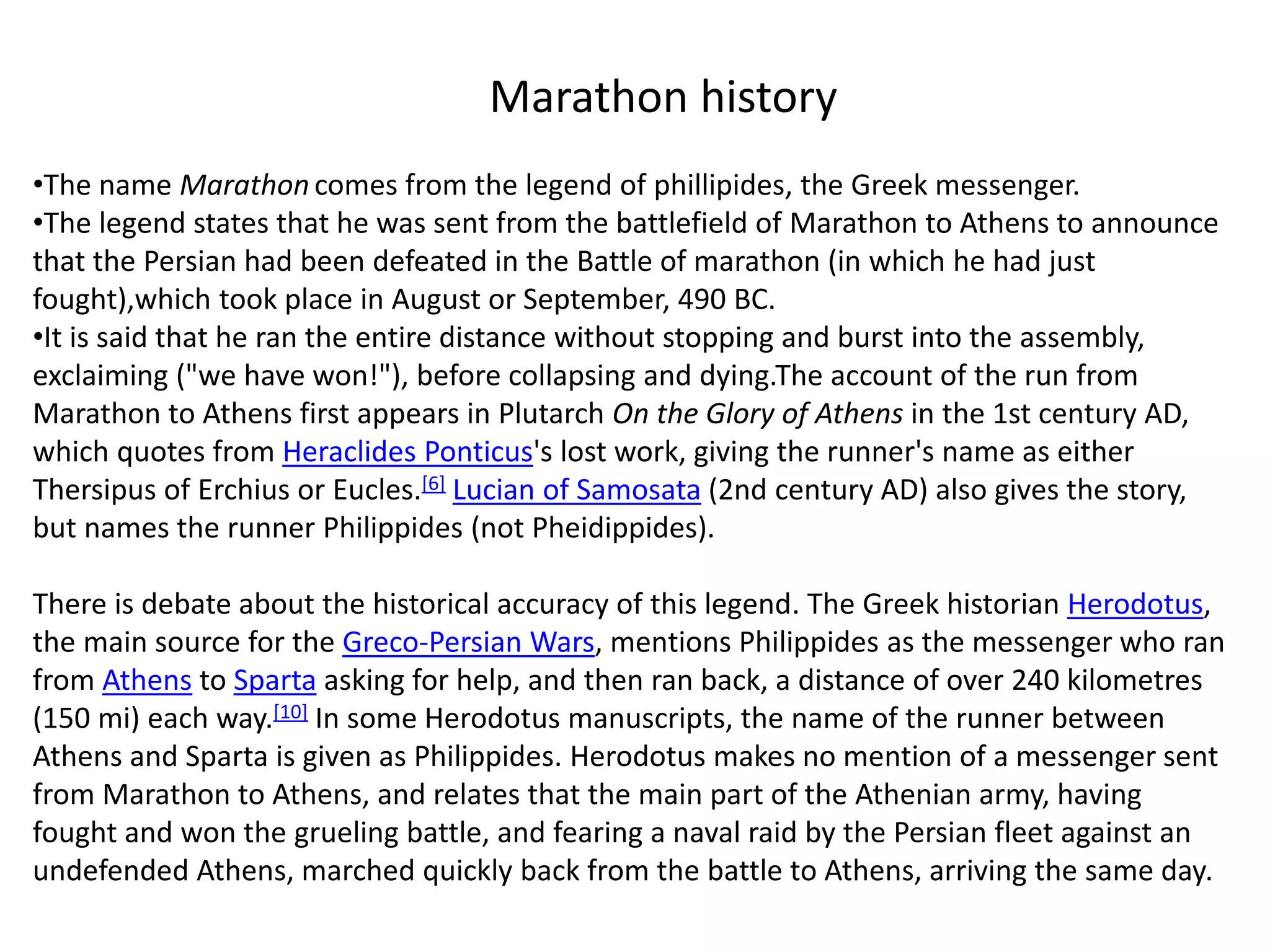 •The name Marathon comes from the legend of phillipides, the Greek messenger.
•The legend states that he was sent from the battlefield of Marathon to Athens to announce
that the Persian had been defeated in the Battle of marathon (in which he had just
fought),which took place in August or September, 490 BC.
•It is said that he ran the entire distance without stopping and burst into the assembly,
exclaiming ("we have won!"), before collapsing and dying.The account of the run from
Marathon to Athens first appears in Plutarch On the Glory of Athens in the 1st century AD,
which quotes from Heraclides Ponticus's lost work, giving the runner's name as either
Thersipus of Erchius or Eucles.[6] Lucian of Samosata (2nd century AD) also gives the story,
but names the runner Philippides (not Pheidippides).
There is debate about the historical accuracy of this legend. The Greek historian Herodotus,
the main source for the Greco-Persian Wars, mentions Philippides as the messenger who ran
from Athens to Sparta asking for help, and then ran back, a distance of over 240 kilometres
(150 mi) each way.[10] In some Herodotus manuscripts, the name of the runner between
Athens and Sparta is given as Philippides. Herodotus makes no mention of a messenger sent
from Marathon to Athens, and relates that the main part of the Athenian army, having
fought and won the grueling battle, and fearing a naval raid by the Persian fleet against an
undefended Athens, marched quickly back from the battle to Athens, arriving the same day.
Marathon history
 