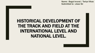 HISTORICAL DEVELOPMENT OF
THE TRACK AND FIELD AT THE
INTERNATIONAL LEVEL AND
NATIONAL LEVEL.
Name : Bagul krunal / Tariya Vikas
Submitted to : utsav Sir
 