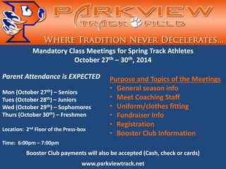 Mandatory Class Meetings for Spring Track Athletes October 27th – 30th, 2014 Parent Attendance is EXPECTED Mon (October 27th) – Seniors Tues (October 28th) – Juniors Wed (October 29th) – Sophomores Thurs (October 30th) – Freshmen Location: 2nd Floor of the Press-box Time: 6:00pm – 7:00pm Booster Club payments will also be accepted (Cash, check or cards) www.parkviewtrack.net 
Purpose and Topics of the Meetings 
• 
General season info 
• 
Meet Coaching Staff 
• 
Uniform/clothes fitting 
• 
Fundraiser Info 
• 
Registration 
• 
Booster Club Information 