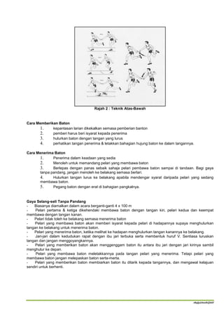 Rajah 2 : Teknik Atas-Bawah


Cara Memberikan Baton
      1.     kepantasan larian dikekalkan semasa pemberian banton
      2.     pemberi harus beri isyarat kepada penerima
      3.     hulurkan baton dengan tangan yang lurus
      4.     perhatikan tangan penerima & letakkan bahagian hujung baton ke dalam tangannya.

Cara Menerima Baton
      1.     Penerima dalam keadaan yang sedia
      2.     Menoleh untuk memandang pelari yang membawa baton
      3.     Berlepas dengan panas sebaik sahaja pelari pembawa baton sampai di tandaan. Bagi gaya
      tanpa pandang, jangan menoleh ke belakang semasa berlari.
      4.     Hulurkan tangan lurus ke belakang apabila mendengar syarat daripada pelari yang sedang
      membawa baton.
      5.     Pegang baton dengan erat di bahagian pangkalnya.


Gaya Selang-seli Tanpa Pandang
-   Biasanya diamalkan dalam acara berganti-ganti 4 x 100 m
-    Pelari pertama & ketiga dikehendaki membawa baton dengan tangan kiri, pelari kedua dan keempat
membawa dengan tangan kanan.
-   Pelari tidak toleh ke belakang semasa menerima baton
-    Pelari yang membawa baton akan memberi isyarat kepada pelari di hadapannya supaya menghulurkan
tangan ke belakang untuk menerima baton.
-   Pelari yang menerima baton, ketika melihat ke hadapan menghulurkan tangan kanannya ke belakang.
-    Jari-jari dalam kedudukan rapat dengan ibu jari terbuka serta membentuk huruf V. Sentiasa luruskan
tangan dan jangan menggoyangkannya.
-    Pelari yang memberikan baton akan menggenggam baton itu antara ibu jari dengan jari kirinya sambil
menghulur ke depan.
-    Pelari yang membawa baton meletakkannya pada tangan pelari yang menerima. Tetapi pelari yang
membawa baton jangan melepaskan baton serta-merta.
-    Pelari yang memberikan baton membiarkan baton itu ditarik kepada tangannya, dan mengawal kelajuan
sendiri untuk berhenti.




                                                                                           shafy@track&field
 