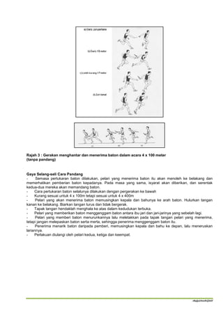 Rajah 3 : Gerakan menghantar dan menerima baton dalam acara 4 x 100 meter
(tanpa pandang)


Gaya Selang-seli Cara Pandang
-     Semasa pertukaran baton dilakukan, pelari yang menerima baton itu akan menoleh ke belakang dan
memerhatikan pemberian baton kepadanya. Pada masa yang sama, isyarat akan diberikan, dan serentak
kedua-dua mereka akan memandang baton.
-    Cara pertukaran baton selalunya dilakukan dengan pergerakan ke bawah
-    Kurang sesuai untuk 4 x 100m tetapi sesuai untuk 4 x 400m
-     Pelari yang akan menerima baton memusingkan kepala dan bahunya ke arah baton. Hulurkan tangan
kanan ke belakang. Biarkan tangan lurus dan tidak bergerak.
-    Tapak tangan hendaklah menghala ke atas dalam kedudukan terbuka.
-    Pelari yang memberikan baton menggenggam baton antara ibu jari dan jari-jarinya yang sebelah lagi.
-     Pelari yang memberi baton menurunkannya lalu meletakkan pada tapak tangan pelari yang menerima,
tetapi jangan melepaskan baton serta merta, sehingga penerima menggenggam baton itu.
-     Penerima menarik baton daripada pemberi, memusingkan kepala dan bahu ke depan, lalu meneruskan
lariannya.
-    Perlakuan diulangi oleh pelari kedua, ketiga dan keempat.




                                                                                           shafy@track&field
 
