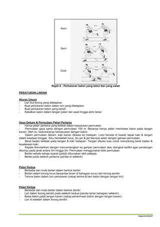 Rajah 6 : Pertukaran baton yang betul dan yang salah

PERATURAN LARIAN

Aturan Umum
-   Lari ikut lorong yang ditetapkan
-   Buat pertukaran baton dalam zon yang ditetapkan
-   Buat pertukaran baton yang bersih
-   Kekalkan baton dalam tangan pelari dari awal hingga akhir larian


Gaya Dekam & Permulaan Pelari Pertama
-    Hanya pelari pertama yang terlibat dalam kedudukan permulaan
-    Permulaan gaya sama dengan permulaan 100 m. Bezanya hanya pelari membawa baton pada tangan
kanan. Oleh itu, kedudukanya bersesuaian dengan baton.
-    Dalam permulaan dekam, kaki kanan dibawa ke hadapan. Lutut berada di bawah tapak kaki & tangan
dalam keadaan longgar. Siku hendaklah lurus, ibu jari & jari telunjuk selari dengan garisan permulaan.
-    Berat badan terletak pada tangan & kaki hadapan. Tangan dibuka luas untuk menyokong berat badan &
keselesaan kaki.
-    Kepala direndahkan dengan memandangkan ke garisan permulaan atau diangkat sedikit agar pandangan
ditumpu pada jarak antara 3m hingga 5m. Permulaan menggunakan blok permulaan.
-    Berlari sebaik sahaja isyarat (pistol) dibunyikan oleh pelepas
-    Berlari pada seekoh pertama (pantas di selekoh)


Pelari Kedua
-   Bersedia dan mula berlari dalam bentuk berdiri
-   Berlari dalam lorong lurus (terpantas larian di bahagian lurus) dan lorong sendiri.
-   Terima baton dalam zon pertukaran (cekap terima & beri baton dengan tangan kiri)


Pelari Ketiga
-   Bersedia dan mula berlari dalam bentuk berdiri
-   Lari dalam lorong sendiri pada selekoh kedua (pantas larian bahagian selekoh).
-   Bawa baton pada tangan kanan (cekap penerimaan baton dengan tangan kanan).
-   Lari di sebelah dalam lorong sendiri.




                                                                                          shafy@track&field
 