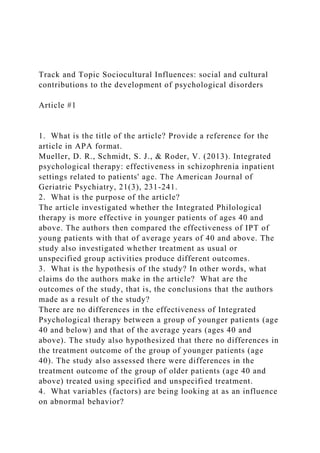 Track and Topic Sociocultural Influences: social and cultural
contributions to the development of psychological disorders
Article #1
1. What is the title of the article? Provide a reference for the
article in APA format.
Mueller, D. R., Schmidt, S. J., & Roder, V. (2013). Integrated
psychological therapy: effectiveness in schizophrenia inpatient
settings related to patients' age. The American Journal of
Geriatric Psychiatry, 21(3), 231-241.
2. What is the purpose of the article?
The article investigated whether the Integrated Philological
therapy is more effective in younger patients of ages 40 and
above. The authors then compared the effectiveness of IPT of
young patients with that of average years of 40 and above. The
study also investigated whether treatment as usual or
unspecified group activities produce different outcomes.
3. What is the hypothesis of the study? In other words, what
claims do the authors make in the article? What are the
outcomes of the study, that is, the conclusions that the authors
made as a result of the study?
There are no differences in the effectiveness of Integrated
Psychological therapy between a group of younger patients (age
40 and below) and that of the average years (ages 40 and
above). The study also hypothesized that there no differences in
the treatment outcome of the group of younger patients (age
40). The study also assessed there were differences in the
treatment outcome of the group of older patients (age 40 and
above) treated using specified and unspecified treatment.
4. What variables (factors) are being looking at as an influence
on abnormal behavior?
 