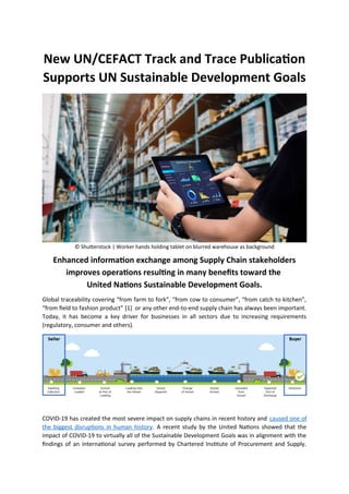 New UN/CEFACT Track and Trace Publication
Supports UN Sustainable Development Goals
© Shutterstock | Worker hands holding tablet on blurred warehouse as background
Enhanced information exchange among Supply Chain stakeholders
improves operations resulting in many benefits toward the
United Nations Sustainable Development Goals.
Global traceability covering “from farm to fork”, “from cow to consumer”, “from catch to kitchen”,
“from field to fashion product” [1] or any other end-to-end supply chain has always been important.
Today, it has become a key driver for businesses in all sectors due to increasing requirements
(regulatory, consumer and others).
COVID-19 has created the most severe impact on supply chains in recent history and caused one of
the biggest disruptions in human history. A recent study by the United Nations showed that the
impact of COVID-19 to virtually all of the Sustainable Development Goals was in alignment with the
findings of an international survey performed by Chartered Institute of Procurement and Supply.
 