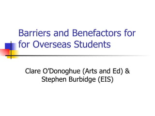 Barriers and Benefactors for
for Overseas Students

 Clare O’Donoghue (Arts and Ed) &
      Stephen Burbidge (EIS)
 