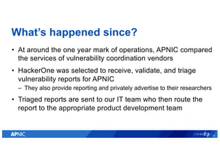 What’s happened since?
• At around the one year mark of operations, APNIC compared
the services of vulnerability coordinat...