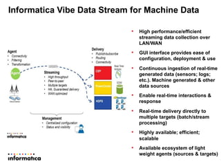 Informatica Vibe Data Stream for Machine Data
16
•  High performance/efficient
streaming data collection over
LAN/WAN
•  GUI interface provides ease of
configuration, deployment & use
•  Continuous ingestion of real-time
generated data (sensors; logs;
etc.). Machine generated & other
data sources
•  Enable real-time interactions &
response
•  Real-time delivery directly to
multiple targets (batch/stream
processing)
•  Highly available; efficient;
scalable
•  Available ecosystem of light
weight agents (sources & targets)
 