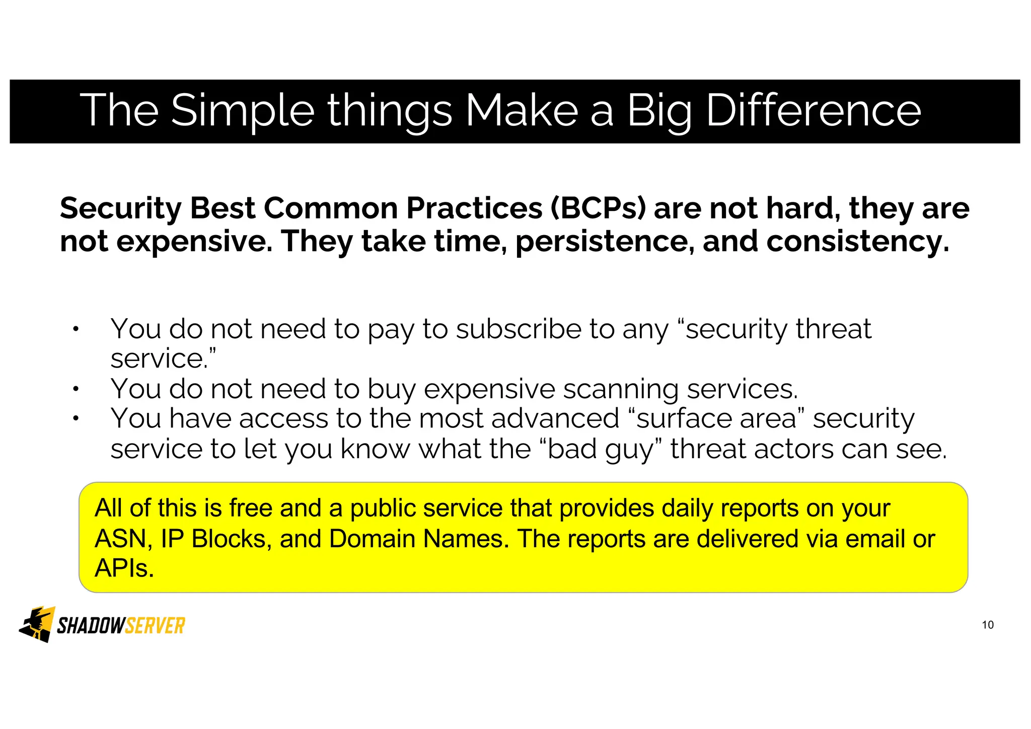 The Simple things Make a Big Difference
Security Best Common Practices (BCPs) are not hard, they are
not expensive. They take time, persistence, and consistency.
• You do not need to pay to subscribe to any “security threat
service.”
• You do not need to buy expensive scanning services.
• You have access to the most advanced “surface area” security
service to let you know what the “bad guy” threat actors can see.
10
All of this is free and a public service that provides daily reports on your
ASN, IP Blocks, and Domain Names. The reports are delivered via email or
APIs.
 
