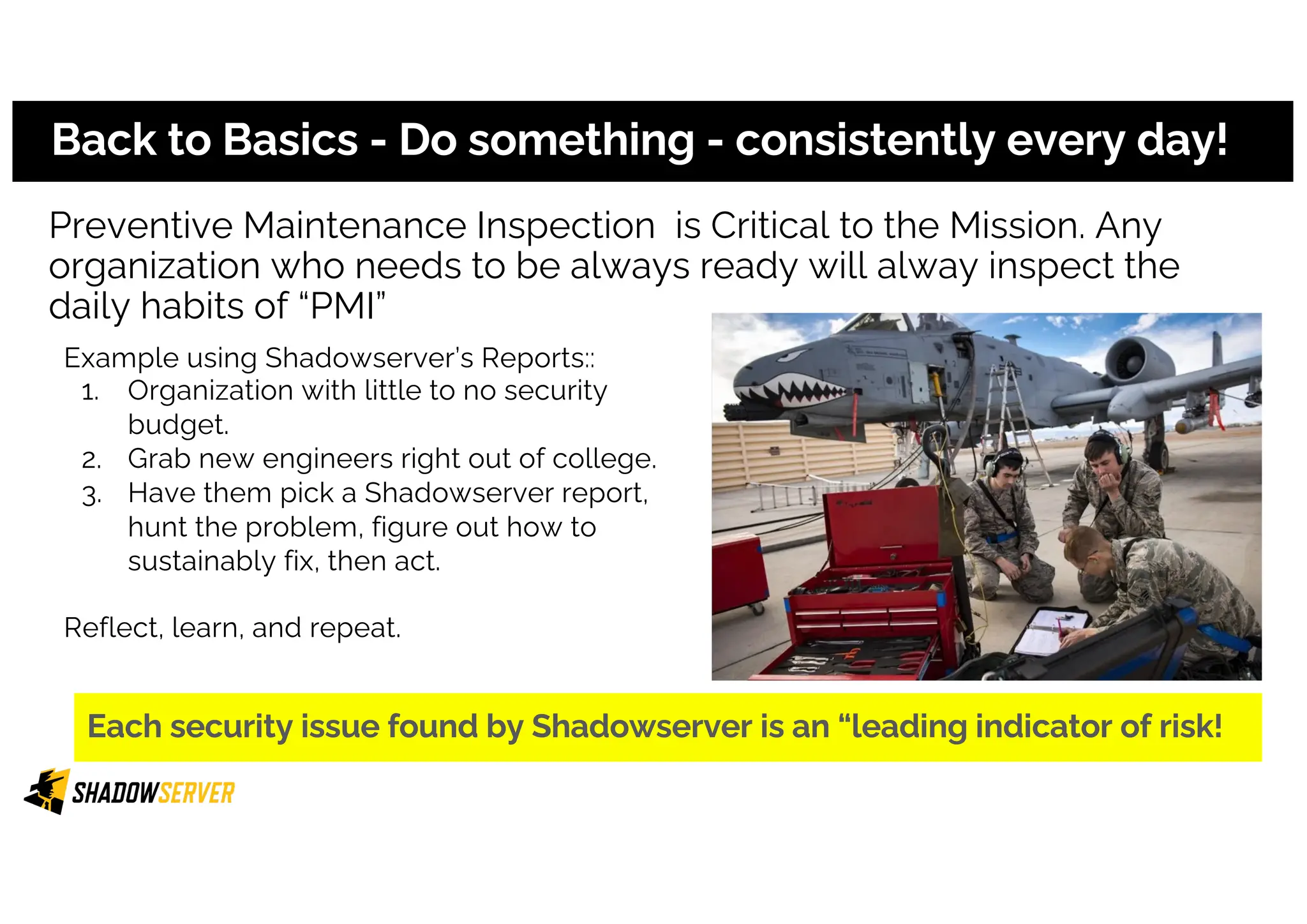 Preventive Maintenance Inspection is Critical to the Mission. Any
organization who needs to be always ready will alway inspect the
daily habits of “PMI”
Back to Basics - Do something - consistently every day!
Example using Shadowserver’s Reports::
1. Organization with little to no security
budget.
2. Grab new engineers right out of college.
3. Have them pick a Shadowserver report,
hunt the problem, figure out how to
sustainably fix, then act.
Reflect, learn, and repeat.
Each security issue found by Shadowserver is an “leading indicator of risk!
 