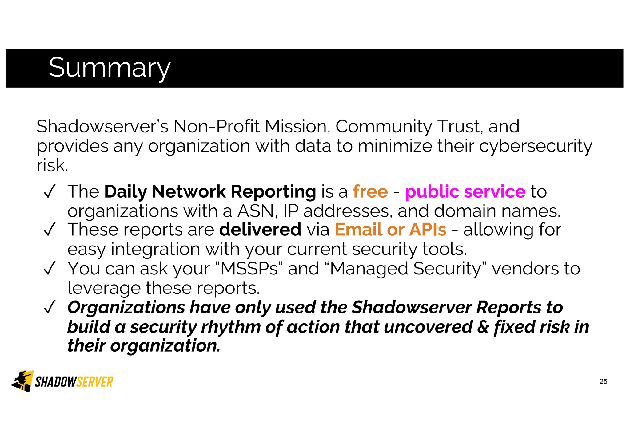 Summary
25
Shadowserver’s Non-Profit Mission, Community Trust, and
provides any organization with data to minimize their cybersecurity
risk.
✓ The Daily Network Reporting is a free - public service to
organizations with a ASN, IP addresses, and domain names.
✓ These reports are delivered via Email or APIs - allowing for
easy integration with your current security tools.
✓ You can ask your “MSSPs” and “Managed Security” vendors to
leverage these reports.
✓ Organizations have only used the Shadowserver Reports to
build a security rhythm of action that uncovered & fixed risk in
their organization.
 