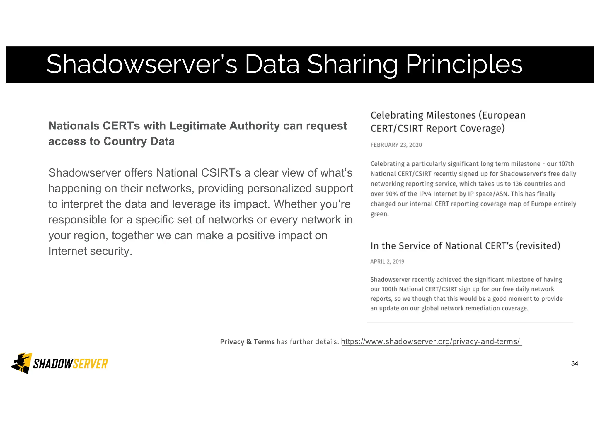 Nationals CERTs with Legitimate Authority can request
access to Country Data
Shadowserver offers National CSIRTs a clear view of what’s
happening on their networks, providing personalized support
to interpret the data and leverage its impact. Whether you’re
responsible for a specific set of networks or every network in
your region, together we can make a positive impact on
Internet security.
Shadowserver’s Data Sharing Principles
Privacy & Terms has further details: https://www.shadowserver.org/privacy-and-terms/
34
 