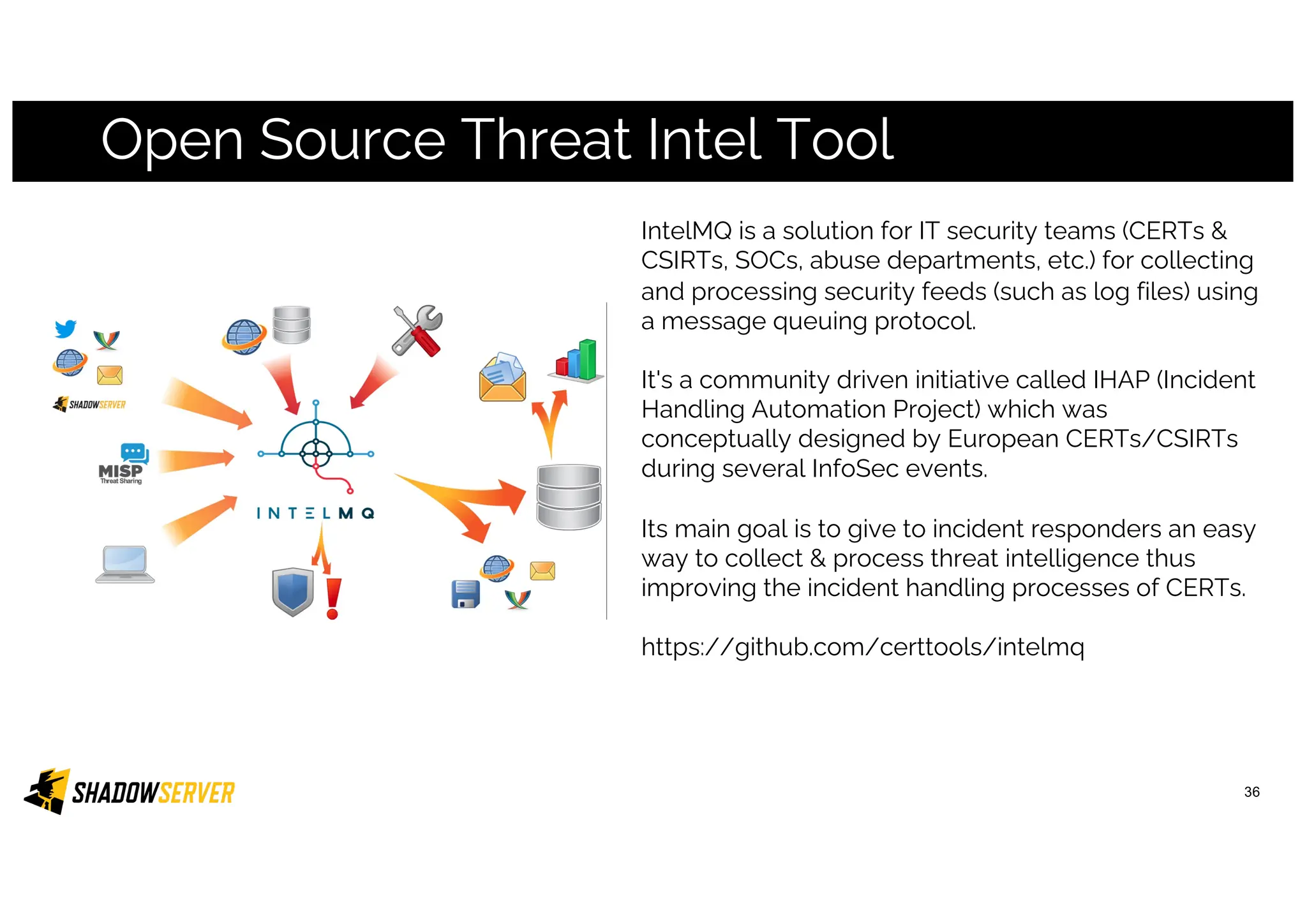 Open Source Threat Intel Tool
36
IntelMQ is a solution for IT security teams (CERTs &
CSIRTs, SOCs, abuse departments, etc.) for collecting
and processing security feeds (such as log files) using
a message queuing protocol.
It's a community driven initiative called IHAP (Incident
Handling Automation Project) which was
conceptually designed by European CERTs/CSIRTs
during several InfoSec events.
Its main goal is to give to incident responders an easy
way to collect & process threat intelligence thus
improving the incident handling processes of CERTs.
https://github.com/certtools/intelmq
 