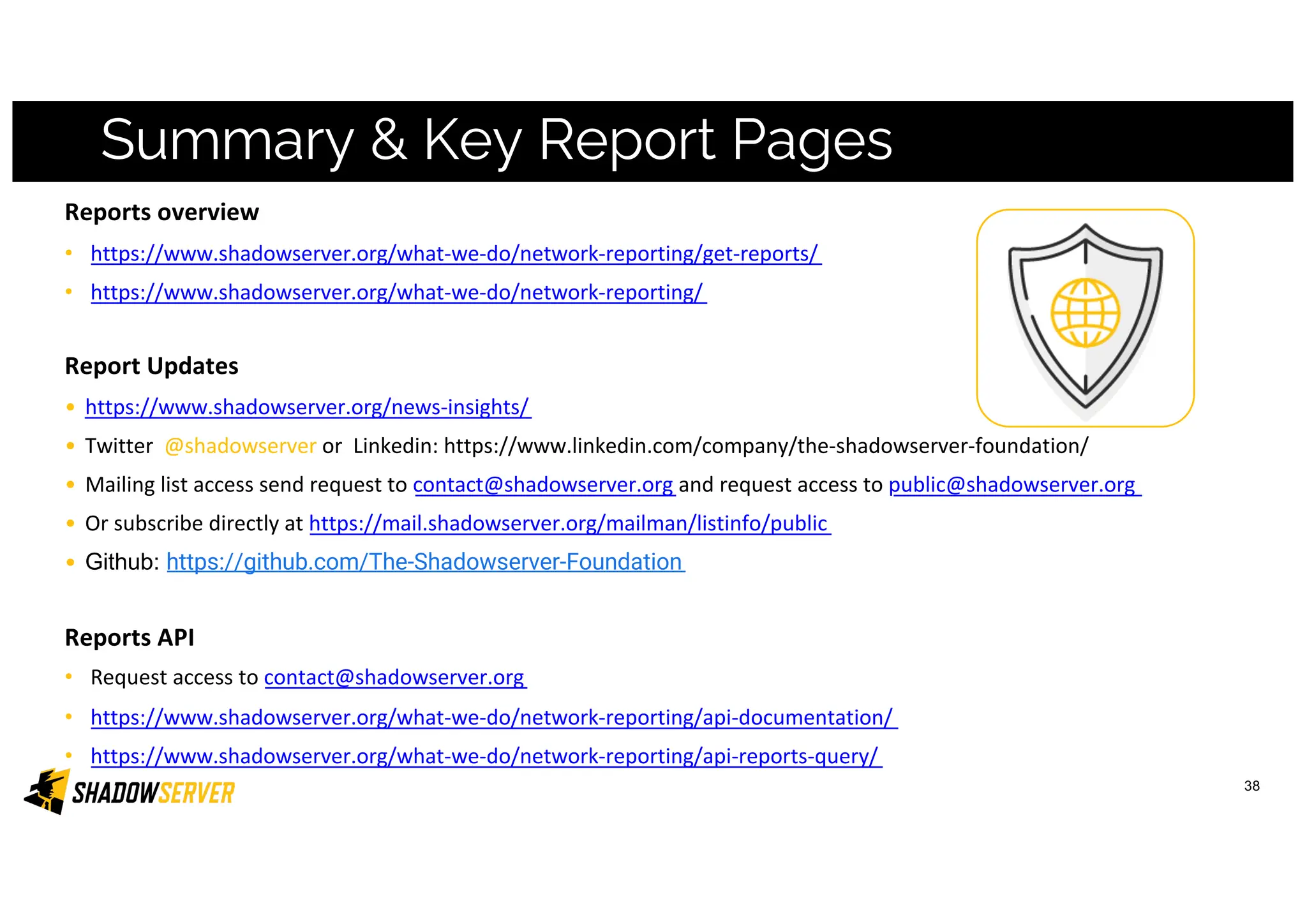 38
Summary & Key Report Pages
Reports overview
• https://www.shadowserver.org/what-we-do/network-reporting/get-reports/
• https://www.shadowserver.org/what-we-do/network-reporting/
Report Updates
• https://www.shadowserver.org/news-insights/
• Twitter @shadowserver or Linkedin: https://www.linkedin.com/company/the-shadowserver-foundation/
• Mailing list access send request to contact@shadowserver.org and request access to public@shadowserver.org
• Or subscribe directly at https://mail.shadowserver.org/mailman/listinfo/public
• Github: https://github.com/The-Shadowserver-Foundation
Reports API
• Request access to contact@shadowserver.org
• https://www.shadowserver.org/what-we-do/network-reporting/api-documentation/
• https://www.shadowserver.org/what-we-do/network-reporting/api-reports-query/
 