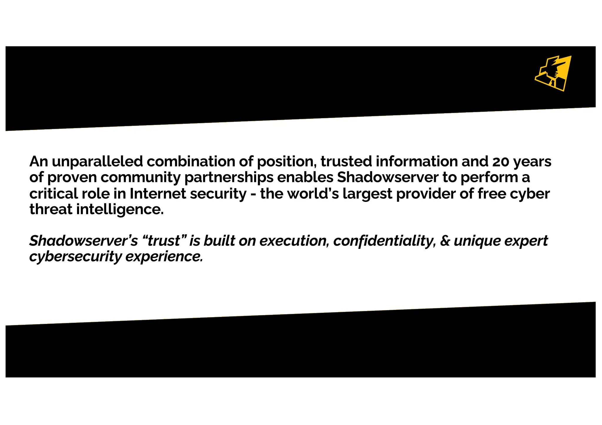 An unparalleled combination of position, trusted information and 20 years
of proven community partnerships enables Shadowserver to perform a
critical role in Internet security - the world’s largest provider of free cyber
threat intelligence.
Shadowserver’s “trust” is built on execution, confidentiality, & unique expert
cybersecurity experience.
4
 