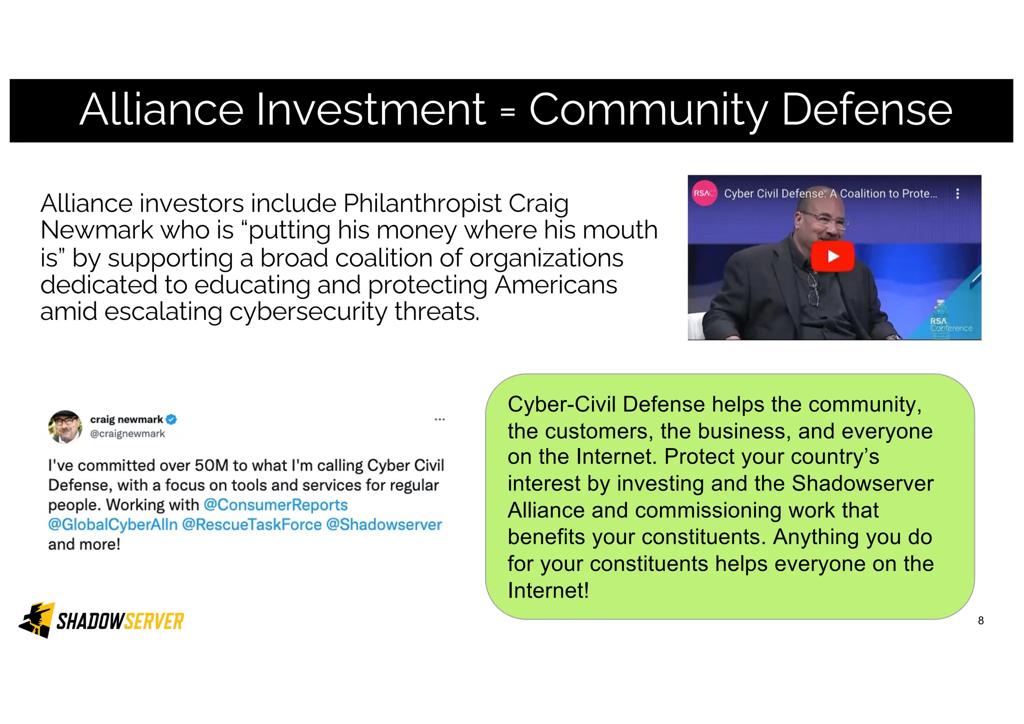 Alliance Investment = Community Defense
8
Alliance investors include Philanthropist Craig
Newmark who is “putting his money where his mouth
is” by supporting a broad coalition of organizations
dedicated to educating and protecting Americans
amid escalating cybersecurity threats.
Cyber-Civil Defense helps the community,
the customers, the business, and everyone
on the Internet. Protect your country’s
interest by investing and the Shadowserver
Alliance and commissioning work that
benefits your constituents. Anything you do
for your constituents helps everyone on the
Internet!
 